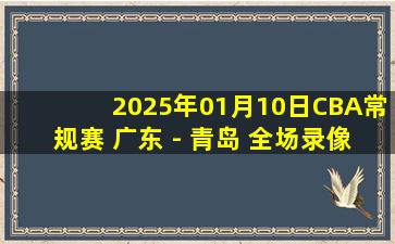 2025年01月10日CBA常规赛 广东 - 青岛 全场录像